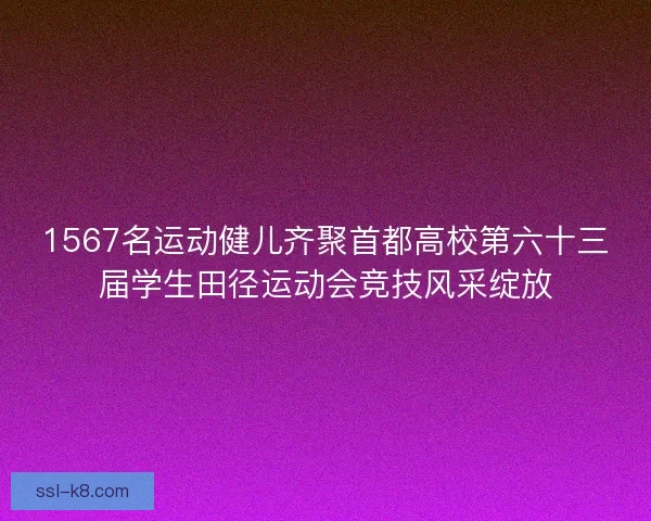 1567名运动健儿齐聚首都高校第六十三届学生田径运动会竞技风采绽放