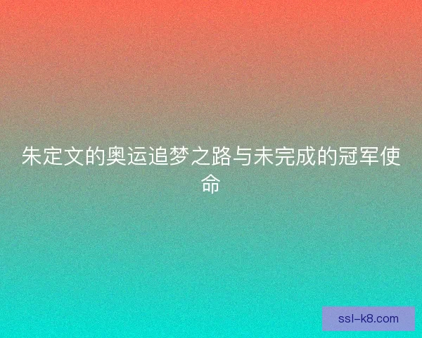 朱定文的奥运追梦之路与未完成的冠军使命