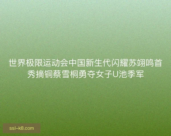 世界极限运动会中国新生代闪耀苏翊鸣首秀摘铜蔡雪桐勇夺女子U池季军
